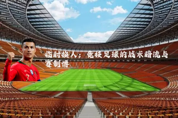 临时换人:竞技足球的战术暗流与赛制博弈